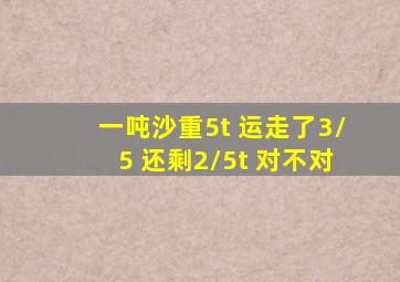 一吨沙重5t 运走了3/5 还剩2/5t 对不对